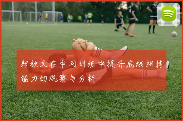 郑钦文在中网训练中提升底线相持能力的观察与分析