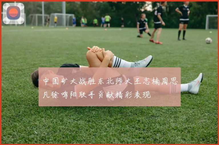 中国矿大战胜东北师大王志楠周思凡徐鸣阳联手贡献精彩表现