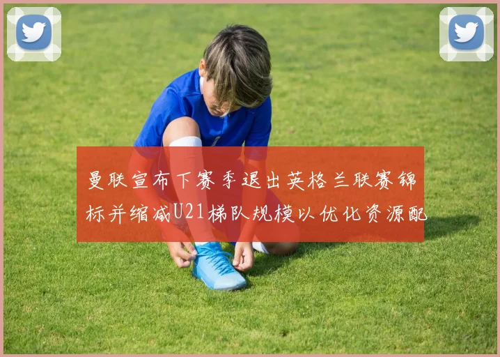 曼联宣布下赛季退出英格兰联赛锦标并缩减U21梯队规模以优化资源配置