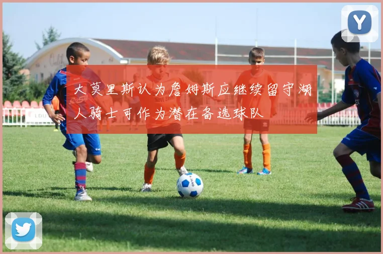 大莫里斯认为詹姆斯应继续留守湖人骑士可作为潜在备选球队