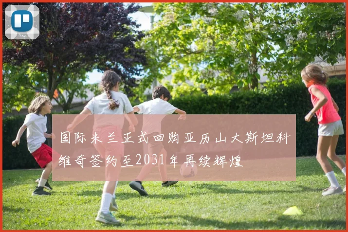 国际米兰正式回购亚历山大斯坦科维奇签约至2031年再续辉煌