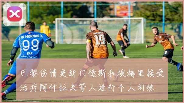 巴黎伤情更新门德斯和埃梅里接受治疗阿什拉夫等人进行个人训练