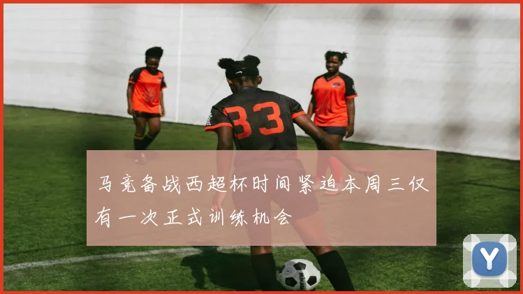 马竞备战西超杯时间紧迫本周三仅有一次正式训练机会
