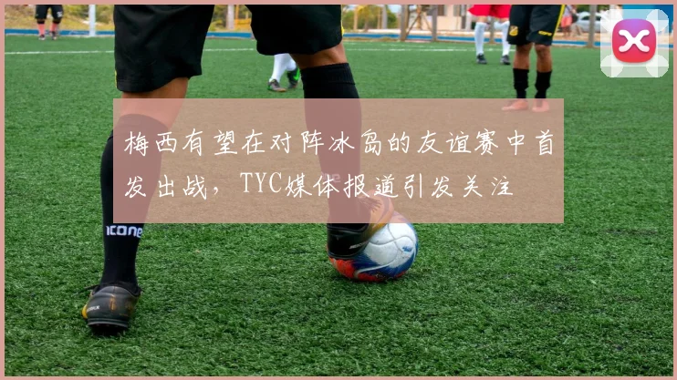 梅西有望在对阵冰岛的友谊赛中首发出战，TYC媒体报道引发关注