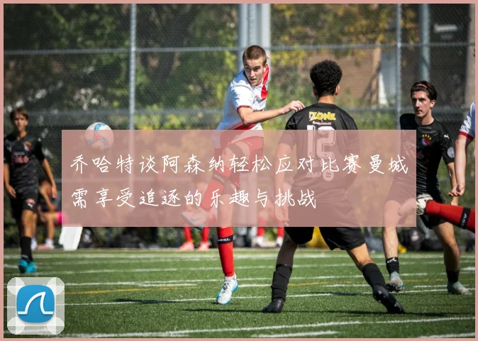 乔哈特谈阿森纳轻松应对比赛曼城需享受追逐的乐趣与挑战