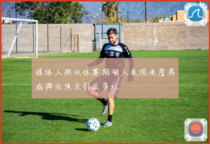 媒体人热议休赛期湖人表现老詹再成舆论焦点引发争议
