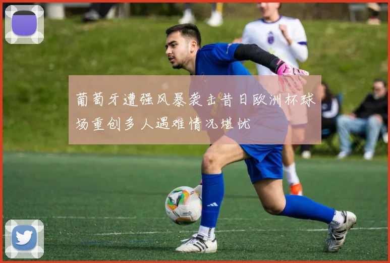 葡萄牙遭强风暴袭击昔日欧洲杯球场重创多人遇难情况堪忧